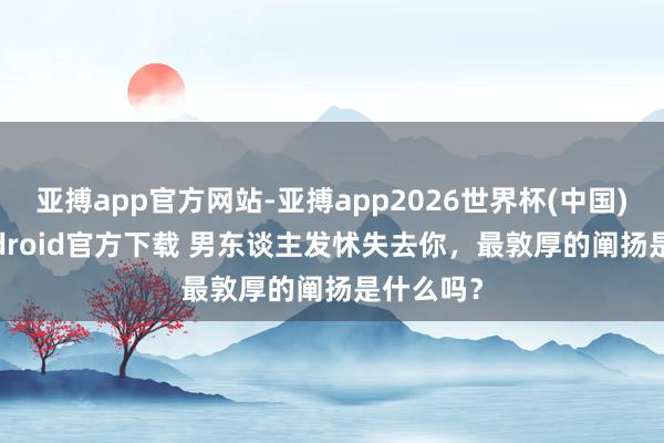 亚搏app官方网站-亚搏app2026世界杯(中国)IOS/Android官方下载 男东谈主发怵失去你，最敦厚的阐扬是什么吗？
