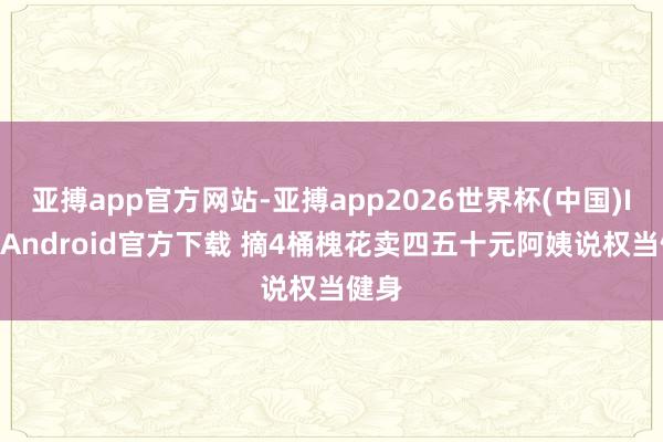 亚搏app官方网站-亚搏app2026世界杯(中国)IOS/Android官方下载 摘4桶槐花卖四五十元阿姨说权当健身