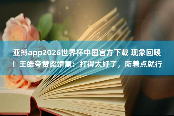 亚搏app2026世界杯中国官方下载 现象回暖！王皓夸赞梁靖崑：打得太好了，防着点就行