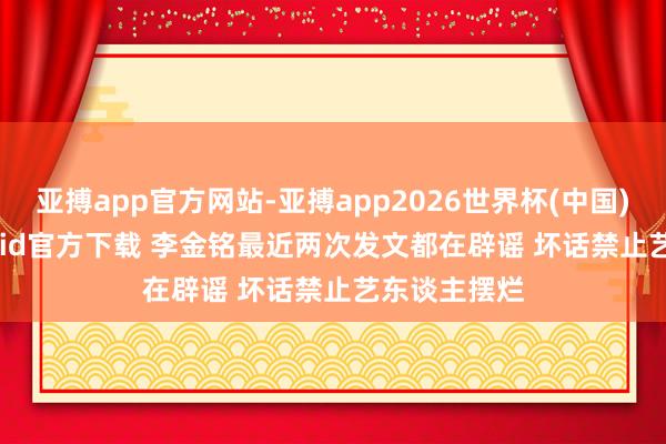 亚搏app官方网站-亚搏app2026世界杯(中国)IOS/Android官方下载 李金铭最近两次发文都在辟谣 坏话禁止艺东谈主摆烂