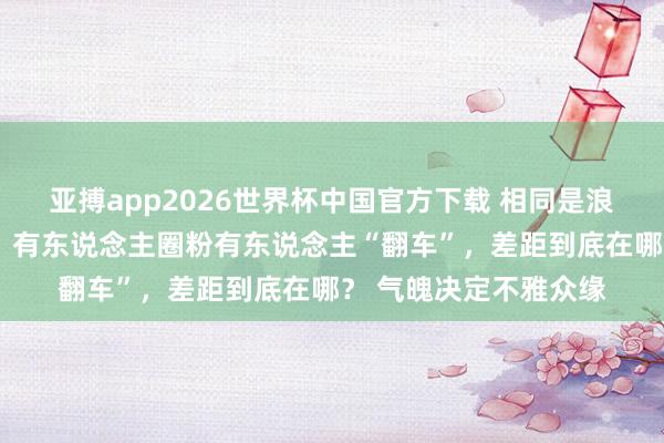 亚搏app2026世界杯中国官方下载 相同是浪姐中的“花瓶选手”，有东说念主圈粉有东说念主“翻车”，差距到底在哪？ 气魄决定不雅众缘