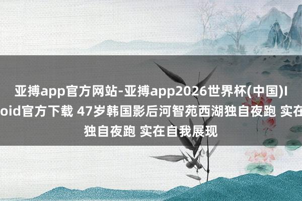 亚搏app官方网站-亚搏app2026世界杯(中国)IOS/Android官方下载 47岁韩国影后河智苑西湖独自夜跑 实在自我展现
