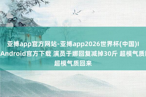 亚搏app官方网站-亚搏app2026世界杯(中国)IOS/Android官方下载 演员于娜回复减掉30斤 超模气质回来