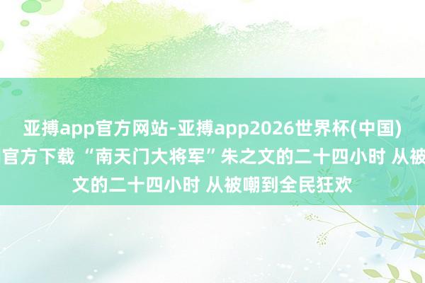 亚搏app官方网站-亚搏app2026世界杯(中国)IOS/Android官方下载 “南天门大将军”朱之文的二十四小时 从被嘲到全民狂欢