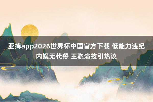 亚搏app2026世界杯中国官方下载 低能力违纪内娱无代餐 王骁演技引热议