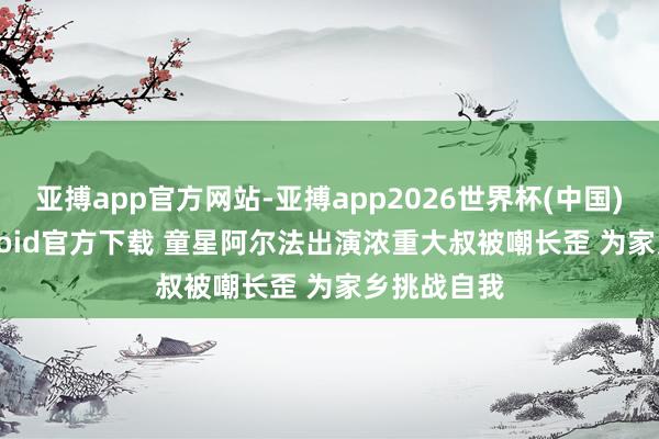亚搏app官方网站-亚搏app2026世界杯(中国)IOS/Android官方下载 童星阿尔法出演浓重大叔被嘲长歪 为家乡挑战自我