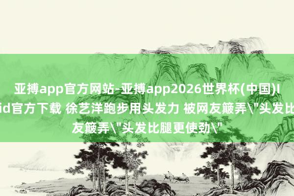 亚搏app官方网站-亚搏app2026世界杯(中国)IOS/Android官方下载 徐艺洋跑步用头发力 被网友簸弄