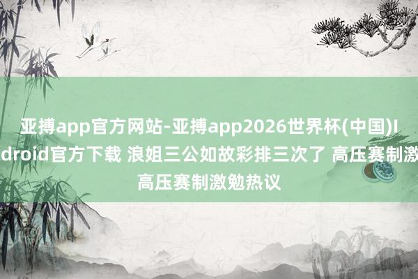 亚搏app官方网站-亚搏app2026世界杯(中国)IOS/Android官方下载 浪姐三公如故彩排三次了 高压赛制激勉热议