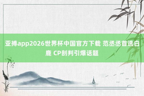 亚搏app2026世界杯中国官方下载 范丞丞首选白鹿 CP剖判引爆话题