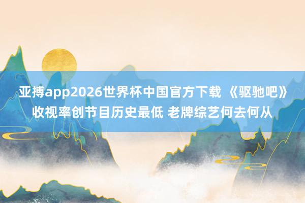 亚搏app2026世界杯中国官方下载 《驱驰吧》收视率创节目历史最低 老牌综艺何去何从
