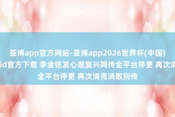 亚搏app官方网站-亚搏app2026世界杯(中国)IOS/Android官方下载 李金铭发心理复兴网传全平台停更 再次清亮消散别传