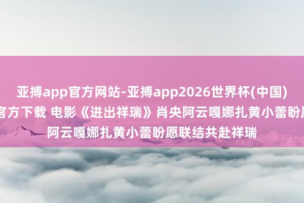 亚搏app官方网站-亚搏app2026世界杯(中国)IOS/Android官方下载 电影《进出祥瑞》肖央阿云嘎娜扎黄小蕾盼愿联结共赴祥瑞