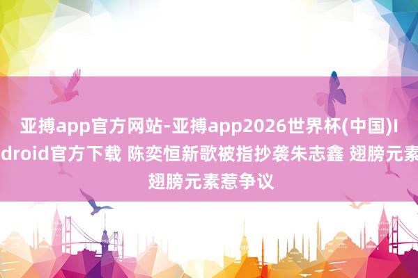 亚搏app官方网站-亚搏app2026世界杯(中国)IOS/Android官方下载 陈奕恒新歌被指抄袭朱志鑫 翅膀元素惹争议