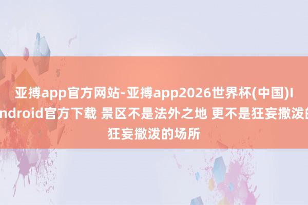 亚搏app官方网站-亚搏app2026世界杯(中国)IOS/Android官方下载 景区不是法外之地 更不是狂妄撒泼的场所