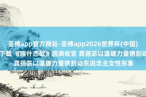 亚搏app官方网站-亚搏app2026世界杯(中国)IOS/Android官方下载 《喀什恋歌》圆满收官 龚蓓苾以温暖力量镌刻动东说念主女性形象
