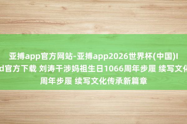 亚搏app官方网站-亚搏app2026世界杯(中国)IOS/Android官方下载 刘涛干涉妈祖生日1066周年步履 续写文化传承新篇章