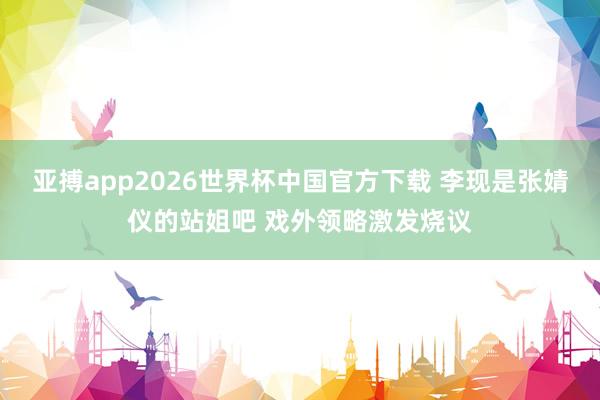 亚搏app2026世界杯中国官方下载 李现是张婧仪的站姐吧 戏外领略激发烧议