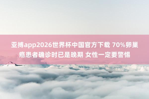 亚搏app2026世界杯中国官方下载 70%卵巢癌患者确诊时已是晚期 女性一定要警惕