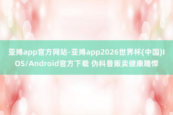 亚搏app官方网站-亚搏app2026世界杯(中国)IOS/Android官方下载 伪科普贩卖健康雕悍