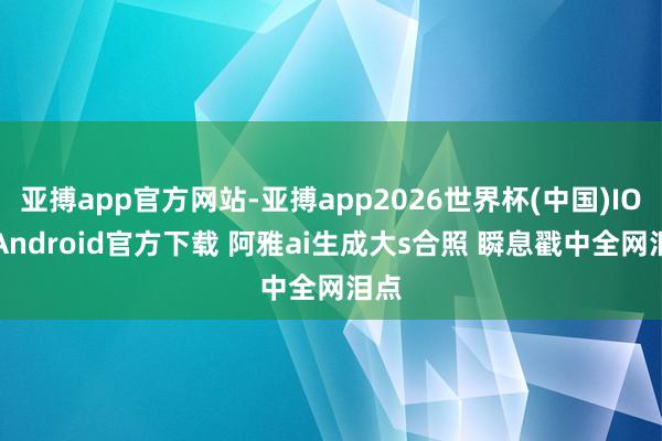 亚搏app官方网站-亚搏app2026世界杯(中国)IOS/Android官方下载 阿雅ai生成大s合照 瞬息戳中全网泪点