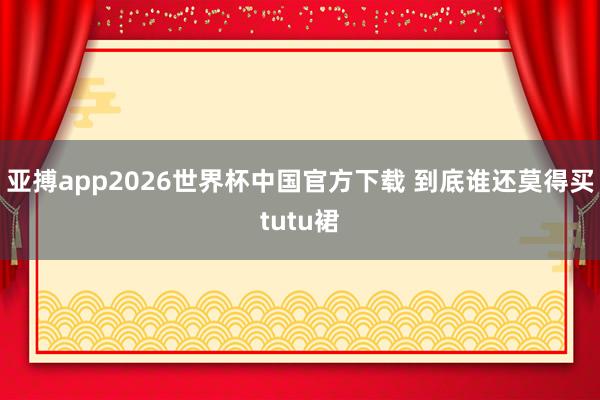 亚搏app2026世界杯中国官方下载 到底谁还莫得买tutu裙