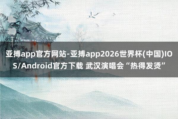 亚搏app官方网站-亚搏app2026世界杯(中国)IOS/Android官方下载 武汉演唱会“热得发烫”