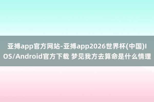 亚搏app官方网站-亚搏app2026世界杯(中国)IOS/Android官方下载 梦见我方去算命是什么情理