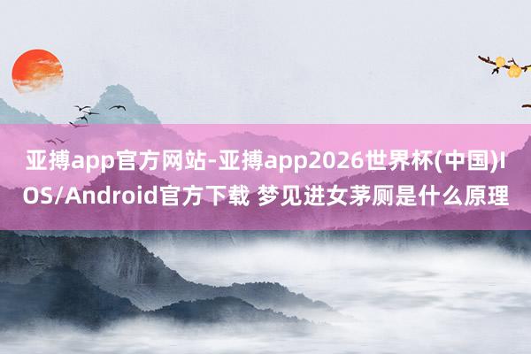 亚搏app官方网站-亚搏app2026世界杯(中国)IOS/Android官方下载 梦见进女茅厕是什么原理