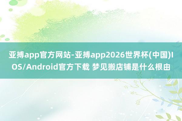 亚搏app官方网站-亚搏app2026世界杯(中国)IOS/Android官方下载 梦见搬店铺是什么根由