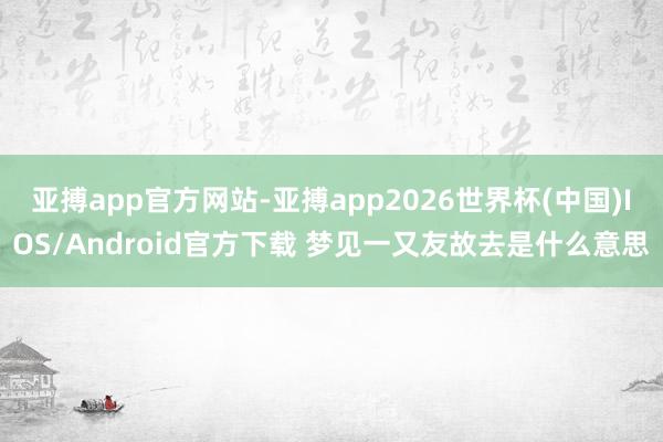 亚搏app官方网站-亚搏app2026世界杯(中国)IOS/Android官方下载 梦见一又友故去是什么意思
