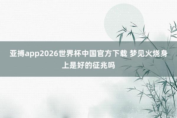 亚搏app2026世界杯中国官方下载 梦见火烧身上是好的征兆吗