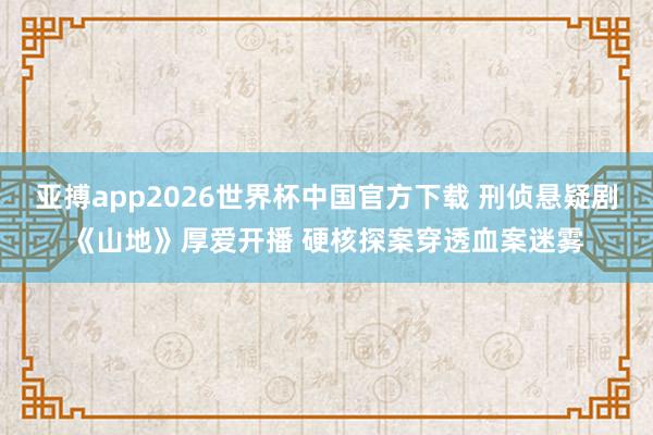 亚搏app2026世界杯中国官方下载 刑侦悬疑剧《山地》厚爱开播 硬核探案穿透血案迷雾