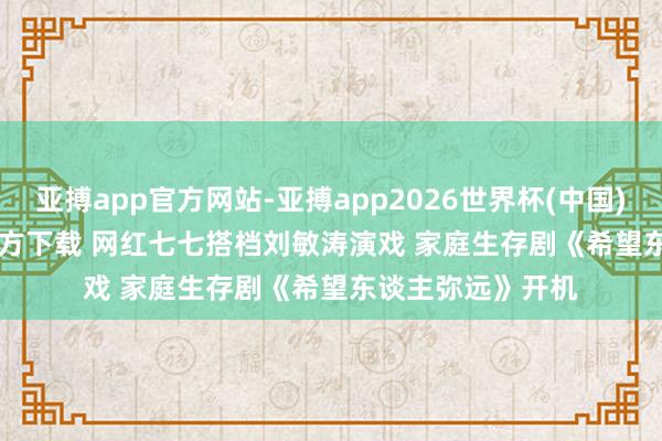 亚搏app官方网站-亚搏app2026世界杯(中国)IOS/Android官方下载 网红七七搭档刘敏涛演戏 家庭生存剧《希望东谈主弥远》开机