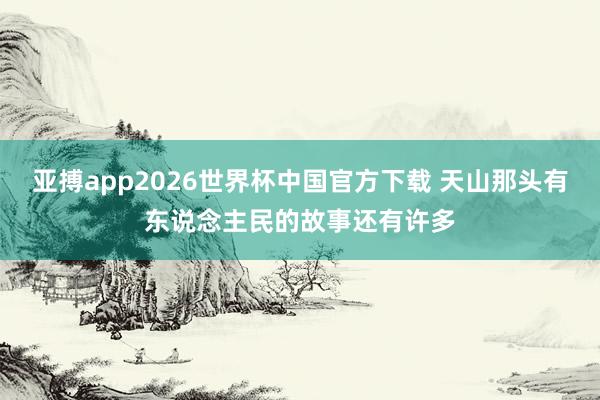 亚搏app2026世界杯中国官方下载 天山那头有东说念主民的故事还有许多