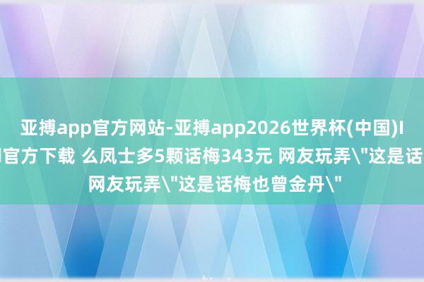 亚搏app官方网站-亚搏app2026世界杯(中国)IOS/Android官方下载 么凤士多5颗话梅343元 网友玩弄