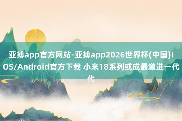 亚搏app官方网站-亚搏app2026世界杯(中国)IOS/Android官方下载 小米18系列或成最激进一代