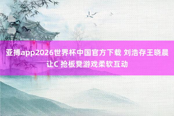 亚搏app2026世界杯中国官方下载 刘浩存王晓晨让C 抢板凳游戏柔软互动
