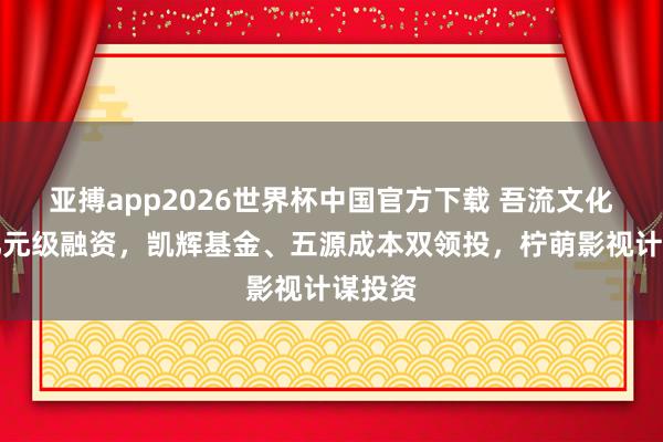 亚搏app2026世界杯中国官方下载 吾流文化完成亿元级融资，凯辉基金、五源成本双领投，柠萌影视计谋投资
