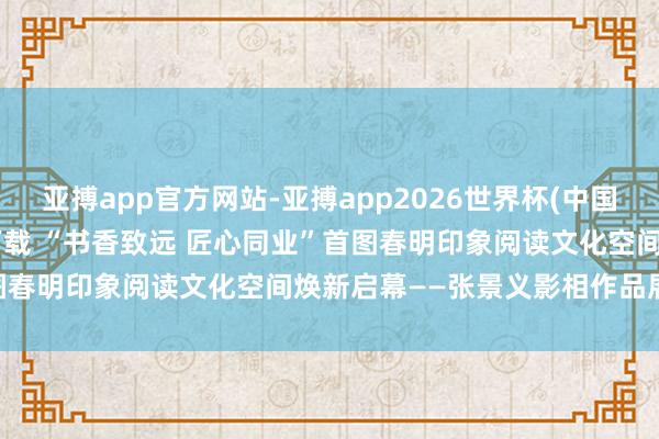 亚搏app官方网站-亚搏app2026世界杯(中国)IOS/Android官方下载 “书香致远 匠心同业”首图春明印象阅读文化空间焕新启幕——张景义影相作品展同步开展
