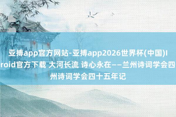 亚搏app官方网站-亚搏app2026世界杯(中国)IOS/Android官方下载 大河长流 诗心永在——兰州诗词学会四十五年记