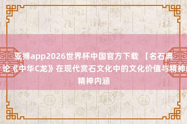 亚搏app2026世界杯中国官方下载 【名石典藏】论《中华C龙》在现代赏石文化中的文化价值与精神内涵