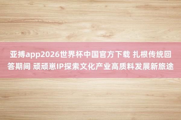 亚搏app2026世界杯中国官方下载 扎根传统回答期间 顽顽崽IP探索文化产业高质料发展新旅途