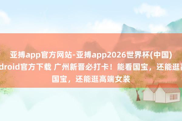亚搏app官方网站-亚搏app2026世界杯(中国)IOS/Android官方下载 广州新晋必打卡！能看国宝，还能逛高端女装