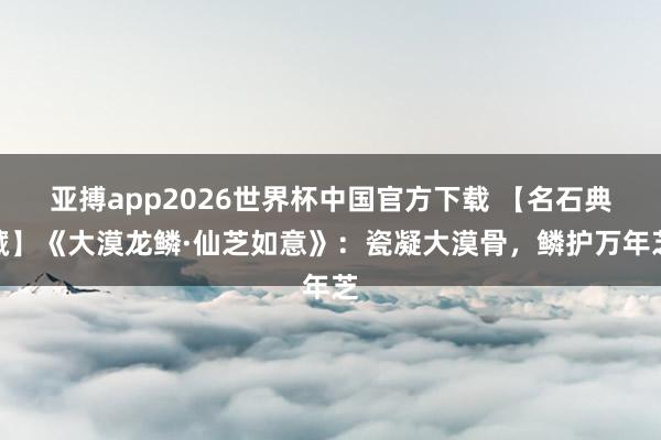 亚搏app2026世界杯中国官方下载 【名石典藏】《大漠龙鳞·仙芝如意》：瓷凝大漠骨，鳞护万年芝