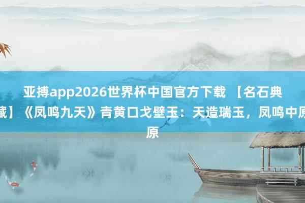 亚搏app2026世界杯中国官方下载 【名石典藏】《凤鸣九天》青黄口戈壁玉：天造瑞玉，凤鸣中原