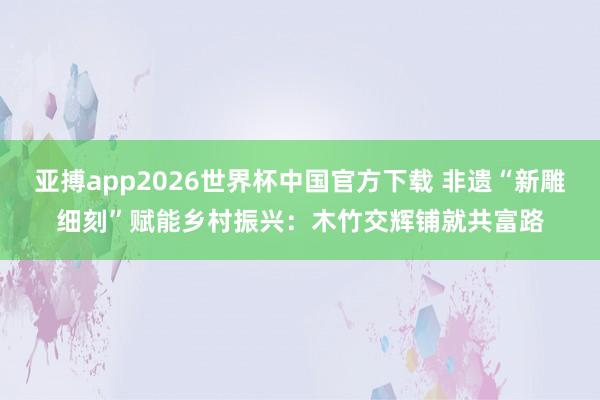 亚搏app2026世界杯中国官方下载 非遗“新雕细刻”赋能乡村振兴：木竹交辉铺就共富路