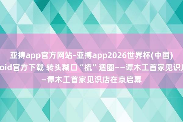 亚搏app官方网站-亚搏app2026世界杯(中国)IOS/Android官方下载 转头糊口“梳”适圈——谭木工首家见识店在京启幕