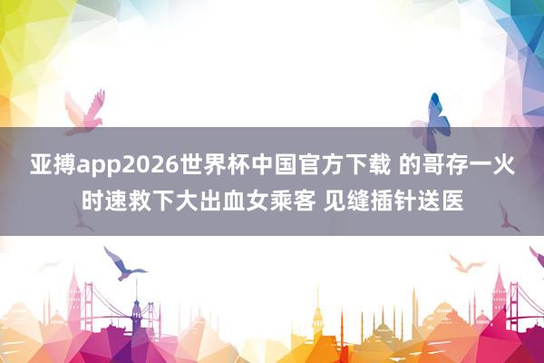 亚搏app2026世界杯中国官方下载 的哥存一火时速救下大出血女乘客 见缝插针送医