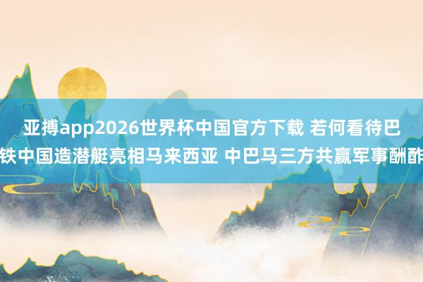 亚搏app2026世界杯中国官方下载 若何看待巴铁中国造潜艇亮相马来西亚 中巴马三方共赢军事酬酢