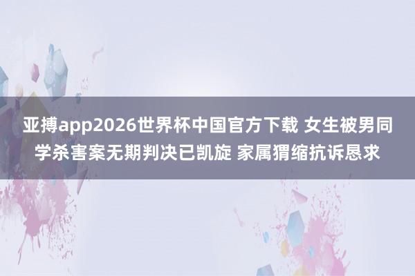亚搏app2026世界杯中国官方下载 女生被男同学杀害案无期判决已凯旋 家属猬缩抗诉恳求